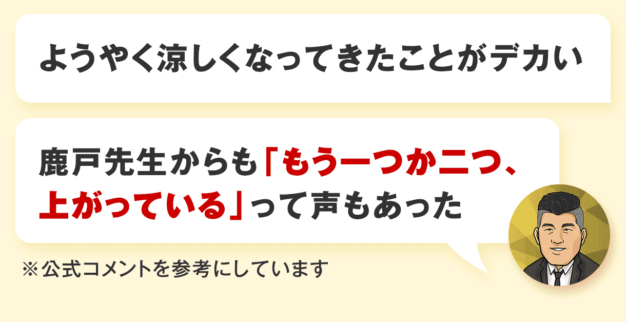 ようやく涼しくなってきたことがデカい、鹿戸先生からも「もう一つか二つ、上がっている」って声もあった※公式コメントを参考にしています